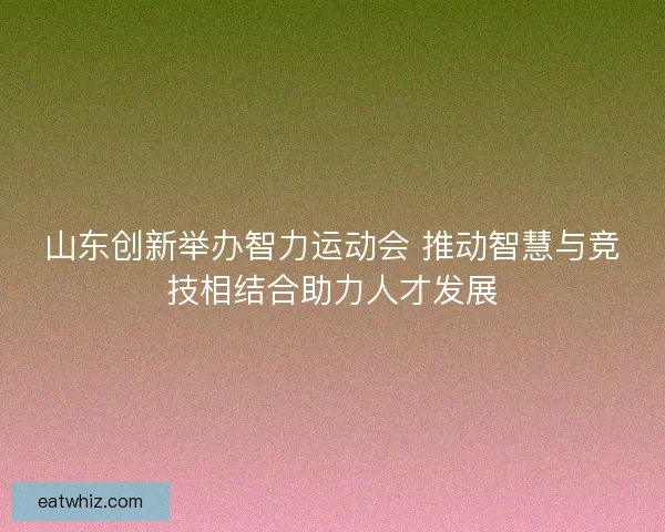 山东创新举办智力运动会 推动智慧与竞技相结合助力人才发展