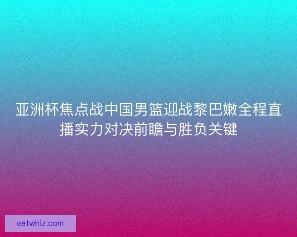 亚洲杯焦点战中国男篮迎战黎巴嫩全程直播实力对决前瞻与胜负关键