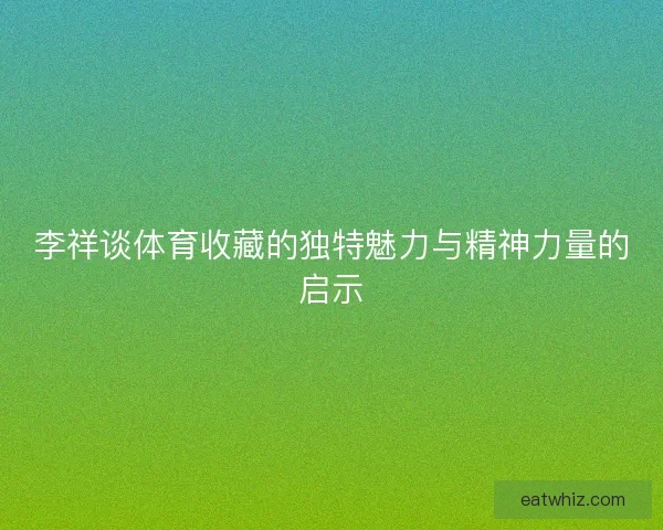 李祥谈体育收藏的独特魅力与精神力量的启示
