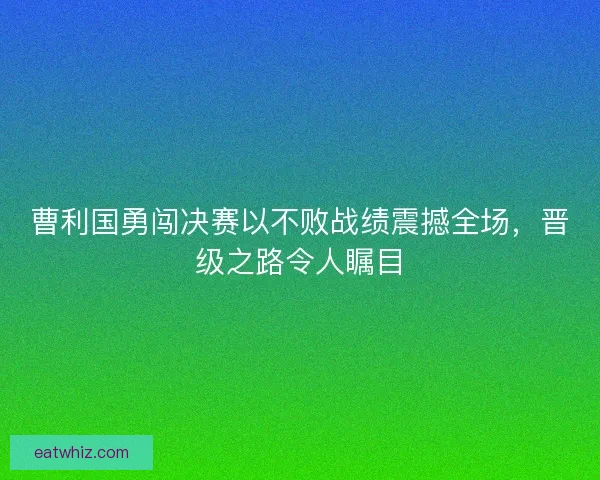 曹利国勇闯决赛以不败战绩震撼全场，晋级之路令人瞩目