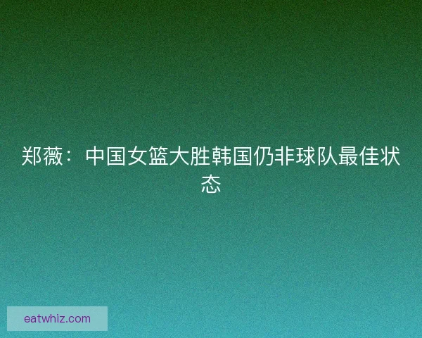 郑薇：中国女篮大胜韩国仍非球队最佳状态