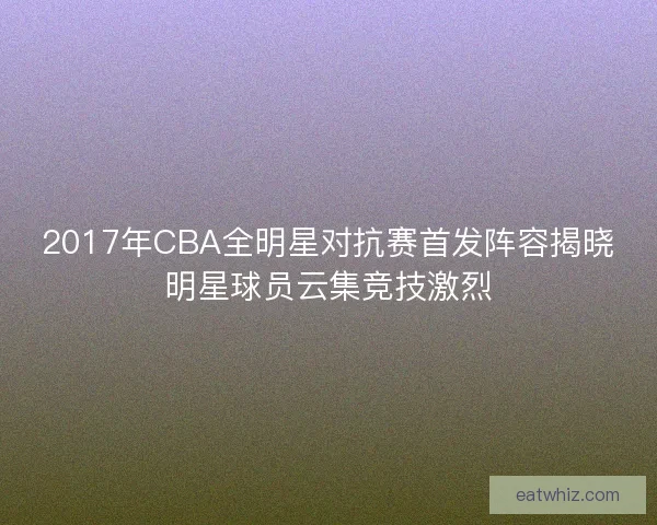 2017年CBA全明星对抗赛首发阵容揭晓明星球员云集竞技激烈