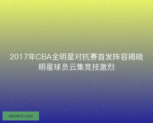 2017年CBA全明星对抗赛首发阵容揭晓明星球员云集竞技激烈